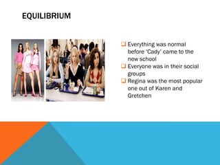 EQUILIBRIUM


               Everything was normal
                before ‘Cady’ came to the
                new school
               Everyone was in their social
                groups
               Regina was the most popular
                one out of Karen and
                Gretchen
 