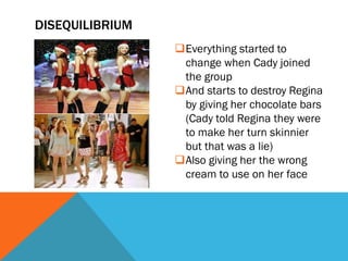 DISEQUILIBRIUM
                 Everything started to
                  change when Cady joined
                  the group
                 And starts to destroy Regina
                  by giving her chocolate bars
                  (Cady told Regina they were
                  to make her turn skinnier
                  but that was a lie)
                 Also giving her the wrong
                  cream to use on her face
 