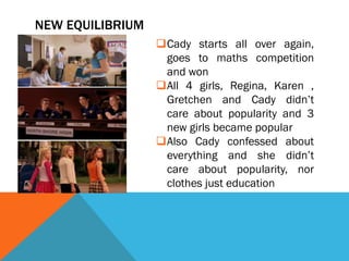 NEW EQUILIBRIUM
                  Cady starts all over again,
                   goes to maths competition
                   and won
                  All 4 girls, Regina, Karen ,
                   Gretchen and Cady didn’t
                   care about popularity and 3
                   new girls became popular
                  Also Cady confessed about
                   everything and she didn’t
                   care about popularity, nor
                   clothes just education
 
