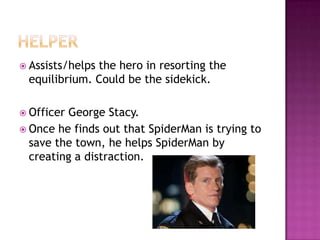  Assists/helps
              the hero in resorting the
 equilibrium. Could be the sidekick.

 OfficerGeorge Stacy.
 Once he finds out that SpiderMan is trying to
  save the town, he helps SpiderMan by
  creating a distraction.
 