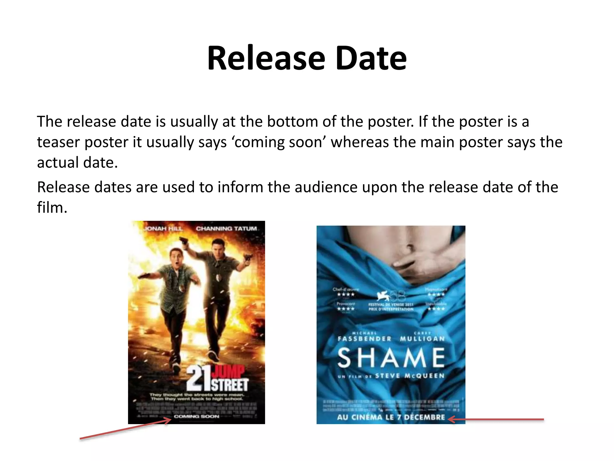 Release Date 
The release date is usually at the bottom of the poster. If the poster is a 
teaser poster it usually says ‘coming soon’ whereas the main poster says the 
actual date. 
Release dates are used to inform the audience upon the release date of the 
film. 
 