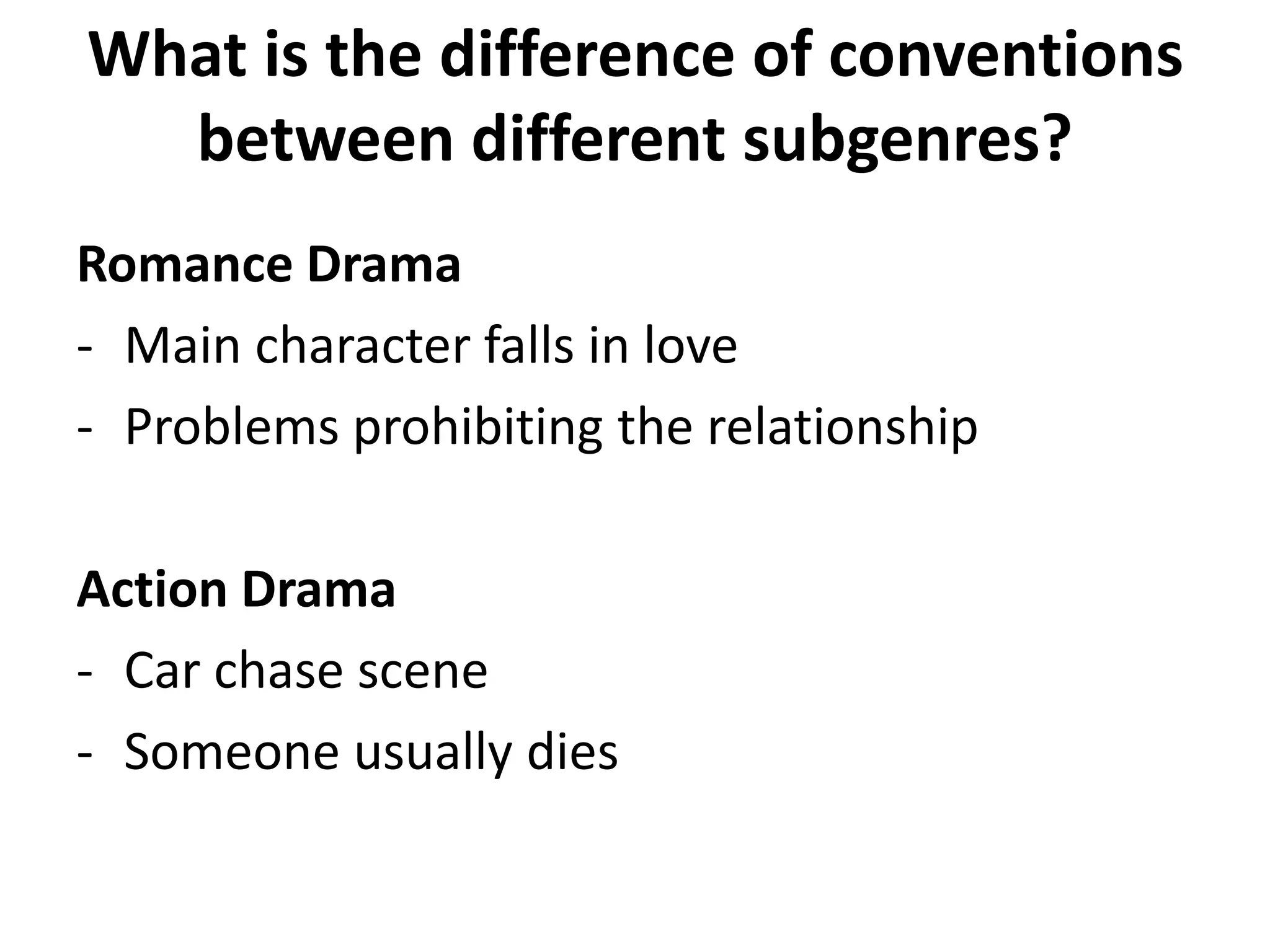 What is the difference of conventions 
between different subgenres? 
Romance Drama 
- Main character falls in love 
- Problems prohibiting the relationship 
Action Drama 
- Car chase scene 
- Someone usually dies 
 