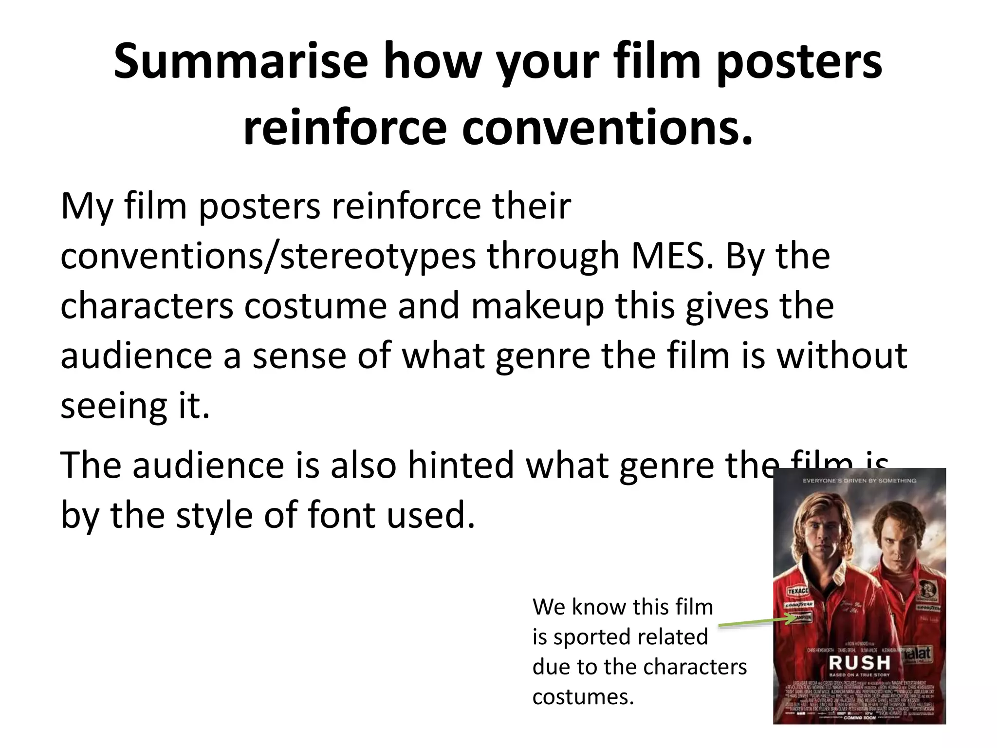 Summarise how your film posters 
reinforce conventions. 
My film posters reinforce their 
conventions/stereotypes through MES. By the 
characters costume and makeup this gives the 
audience a sense of what genre the film is without 
seeing it. 
The audience is also hinted what genre the film is 
by the style of font used. 
We know this film 
is sported related 
due to the characters 
costumes. 
 