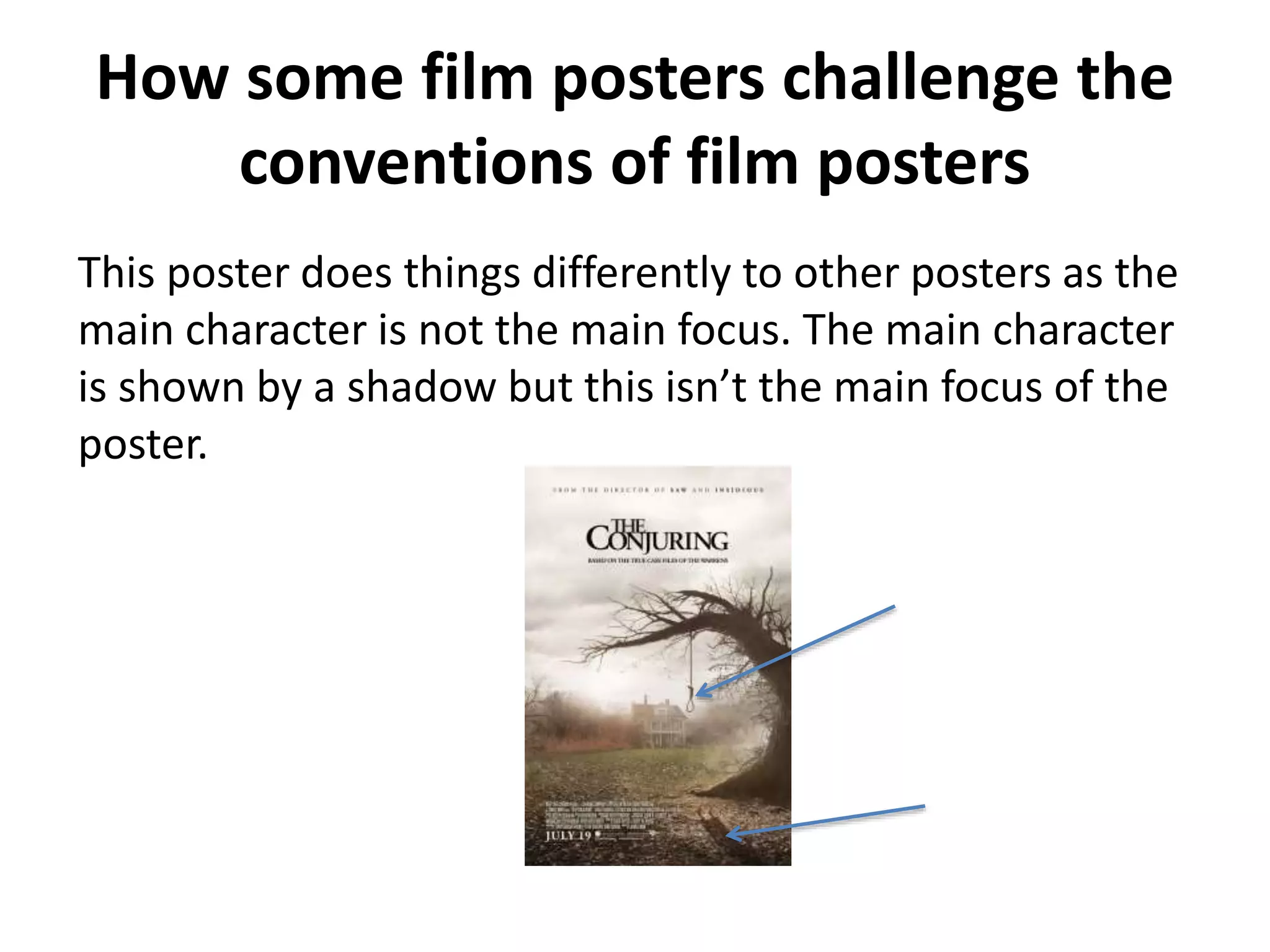 How some film posters challenge the 
conventions of film posters 
This poster does things differently to other posters as the 
main character is not the main focus. The main character 
is shown by a shadow but this isn’t the main focus of the 
poster. 
