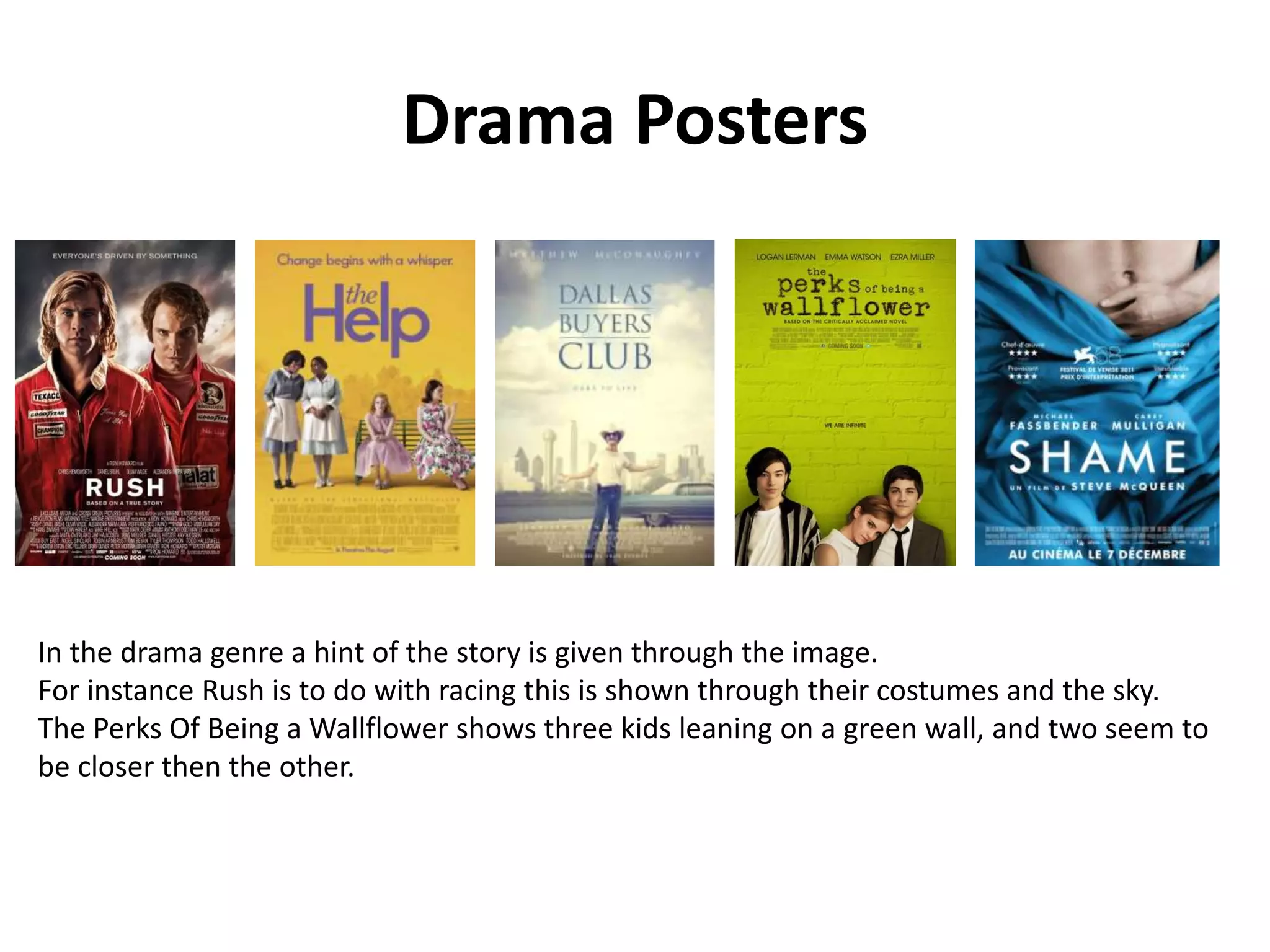 Drama Posters 
In the drama genre a hint of the story is given through the image. 
For instance Rush is to do with racing this is shown through their costumes and the sky. 
The Perks Of Being a Wallflower shows three kids leaning on a green wall, and two seem to 
be closer then the other. 
 