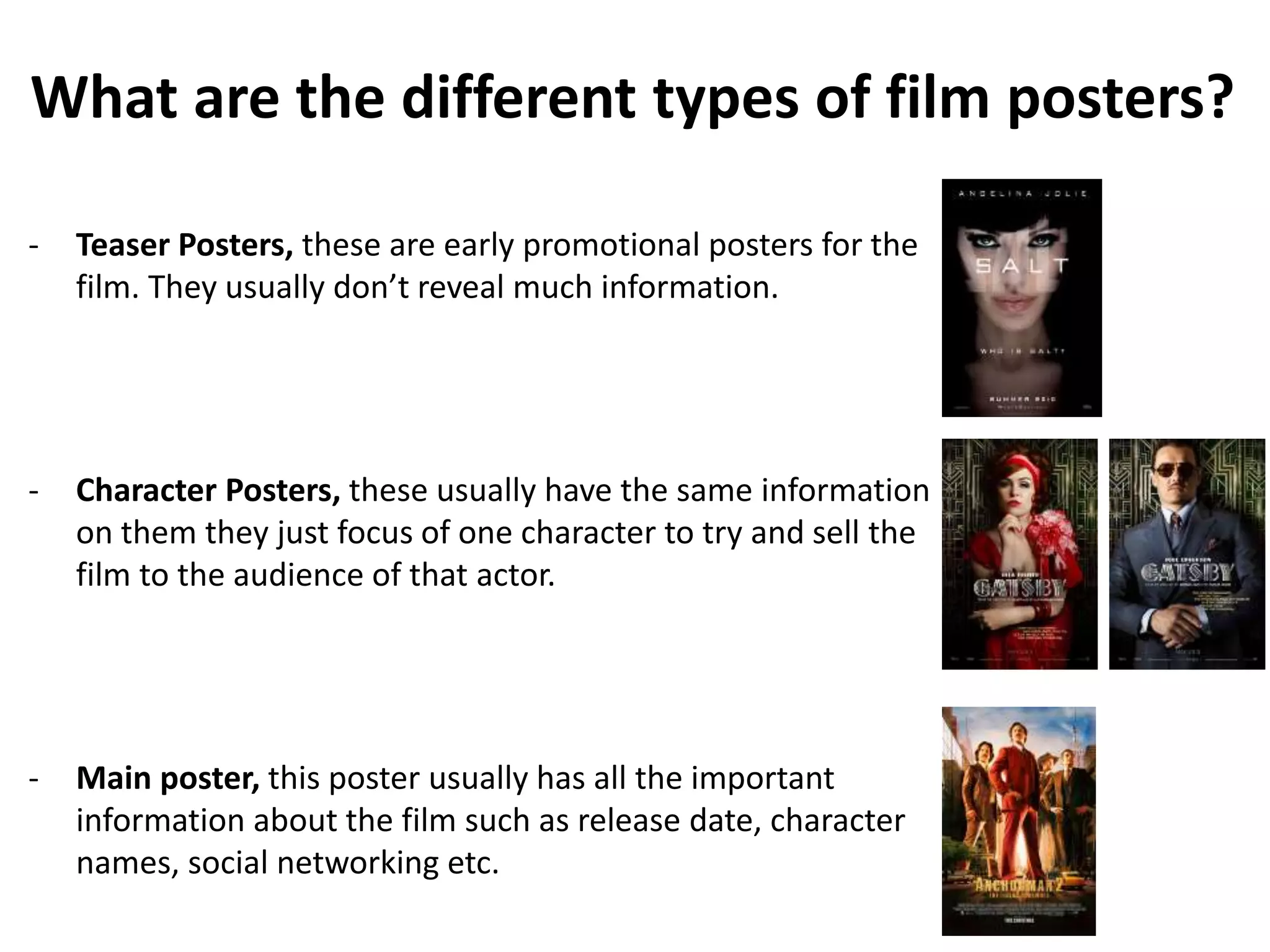 What are the different types of film posters? 
- Teaser Posters, these are early promotional posters for the 
film. They usually don’t reveal much information. 
- Character Posters, these usually have the same information 
on them they just focus of one character to try and sell the 
film to the audience of that actor. 
- Main poster, this poster usually has all the important 
information about the film such as release date, character 
names, social networking etc. 
 