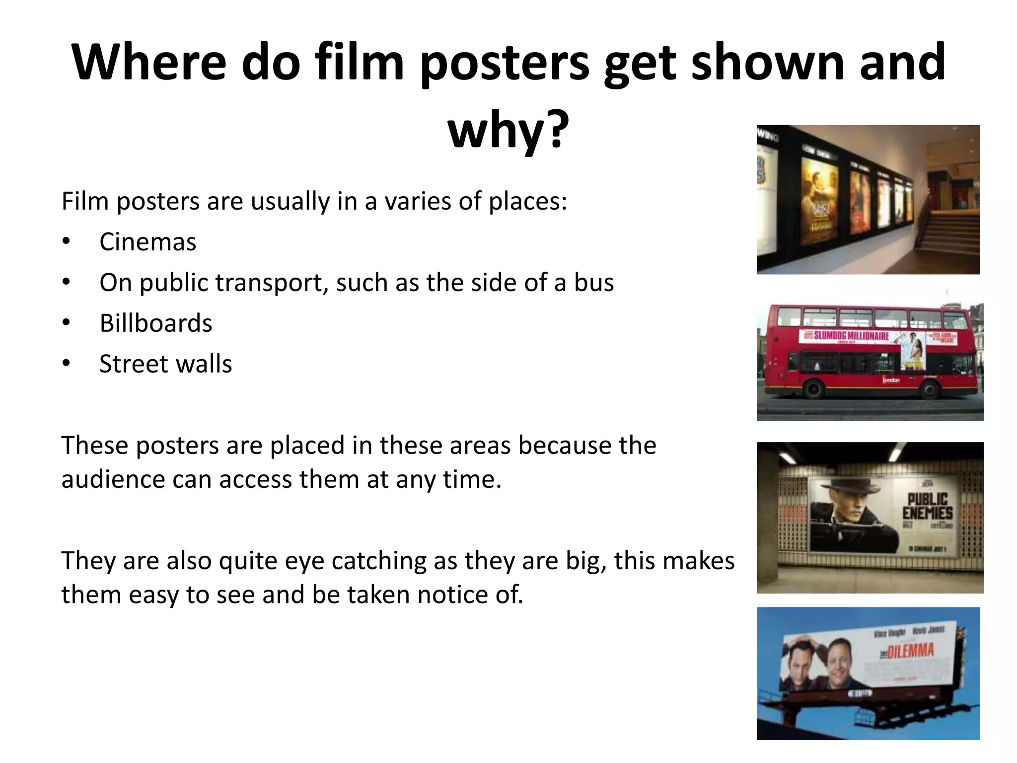 Where do film posters get shown and 
why? 
Film posters are usually in a varies of places: 
• Cinemas 
• On public transport, such as the side of a bus 
• Billboards 
• Street walls 
These posters are placed in these areas because the 
audience can access them at any time. 
They are also quite eye catching as they are big, this makes 
them easy to see and be taken notice of. 
 