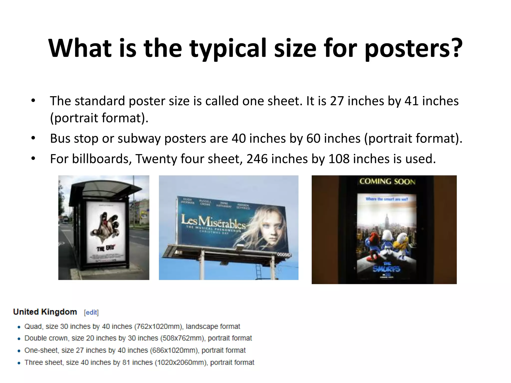 What is the typical size for posters? 
• The standard poster size is called one sheet. It is 27 inches by 41 inches 
(portrait format). 
• Bus stop or subway posters are 40 inches by 60 inches (portrait format). 
• For billboards, Twenty four sheet, 246 inches by 108 inches is used. 
 