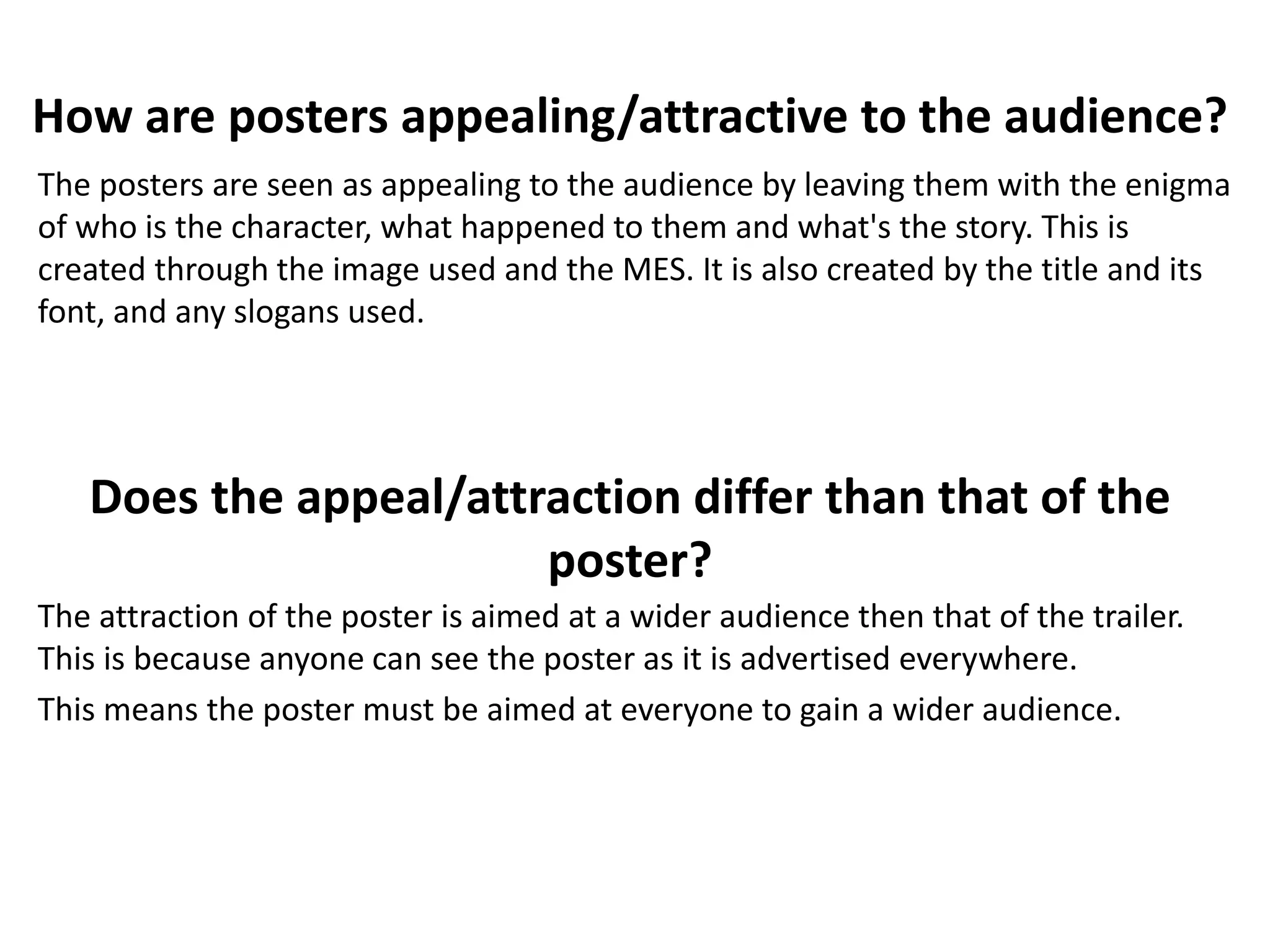 How are posters appealing/attractive to the audience? 
The posters are seen as appealing to the audience by leaving them with the enigma 
of who is the character, what happened to them and what's the story. This is 
created through the image used and the MES. It is also created by the title and its 
font, and any slogans used. 
Does the appeal/attraction differ than that of the 
poster? 
The attraction of the poster is aimed at a wider audience then that of the trailer. 
This is because anyone can see the poster as it is advertised everywhere. 
This means the poster must be aimed at everyone to gain a wider audience. 
 