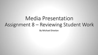 Media Presentation
Assignment 8 – Reviewing Student Work
By Michael Dreelan
 