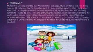  YOUR FAMILY
My family is very important to me. When I do not feel good, I have my family with me. If I live
near her, I'll visit every day. On the other hand, if I move and live away from her, I think to send
letters, talk on the phone and visit as much as you can. I love you also travel with my family,
something I like to do a lot. That's one of my favorite pastimes. I want to better understand the
world and its diverse cultures. I have been to several countries and the United States, but I
be interested to go to Africa, Asia and Latin America. I want to go on a safari, walking through
Great Wall of China and climb the temples of the Maya. If I want to travel, I need money and a
good job.
 