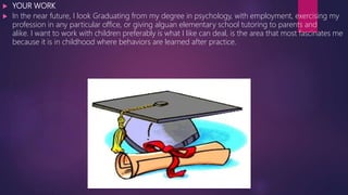  YOUR WORK
 In the near future, I look Graduating from my degree in psychology, with employment, exercising my
profession in any particular office, or giving alguan elementary school tutoring to parents and
alike. I want to work with children preferably is what I like can deal, is the area that most fascinates me
because it is in childhood where behaviors are learned after practice.
 