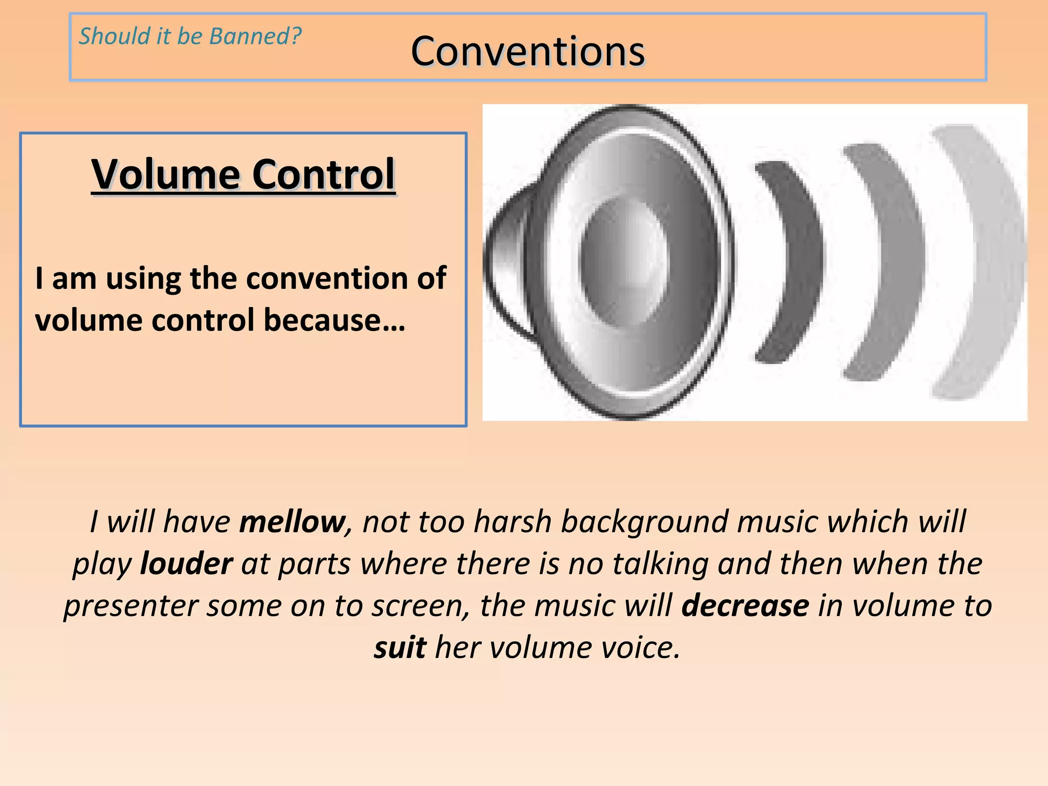 Should it be Banned?
                         Conventions

   Volume Control

I am using the convention of
volume control because…




   I will have mellow, not too harsh background music which will
  play louder at parts where there is no talking and then when the
 presenter some on to screen, the music will decrease in volume to
                        suit her volume voice.
 