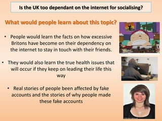 Is the UK too dependant on the internet for socialising?

Who is the audience?
Target Audience:
My target audience is a wo...