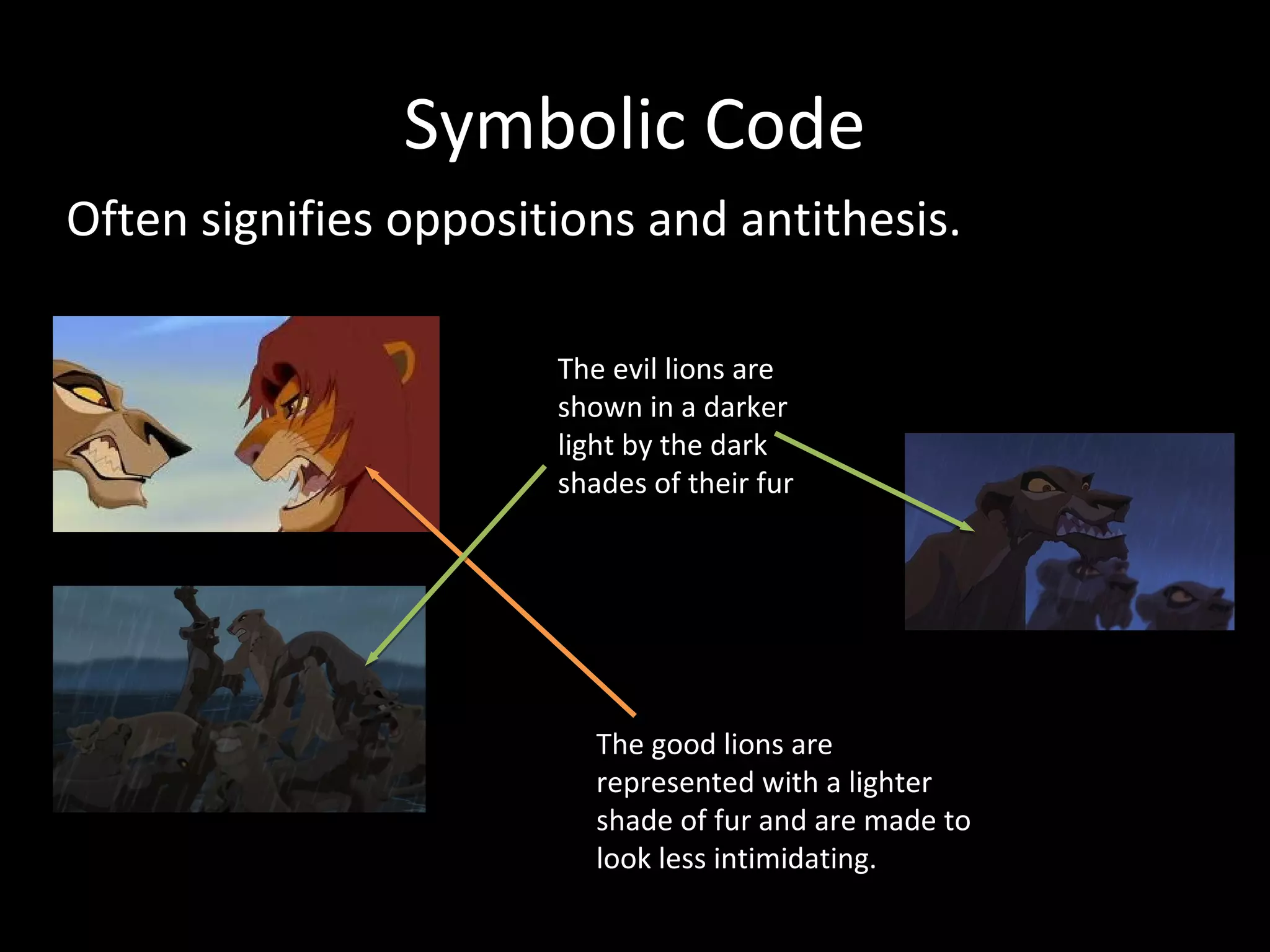 Symbolic Code
Often signifies oppositions and antithesis.

                       The evil lions are
                       shown in a darker
                       light by the dark
                       shades of their fur




                          The good lions are
                          represented with a lighter
                          shade of fur and are made to
                          look less intimidating.
 