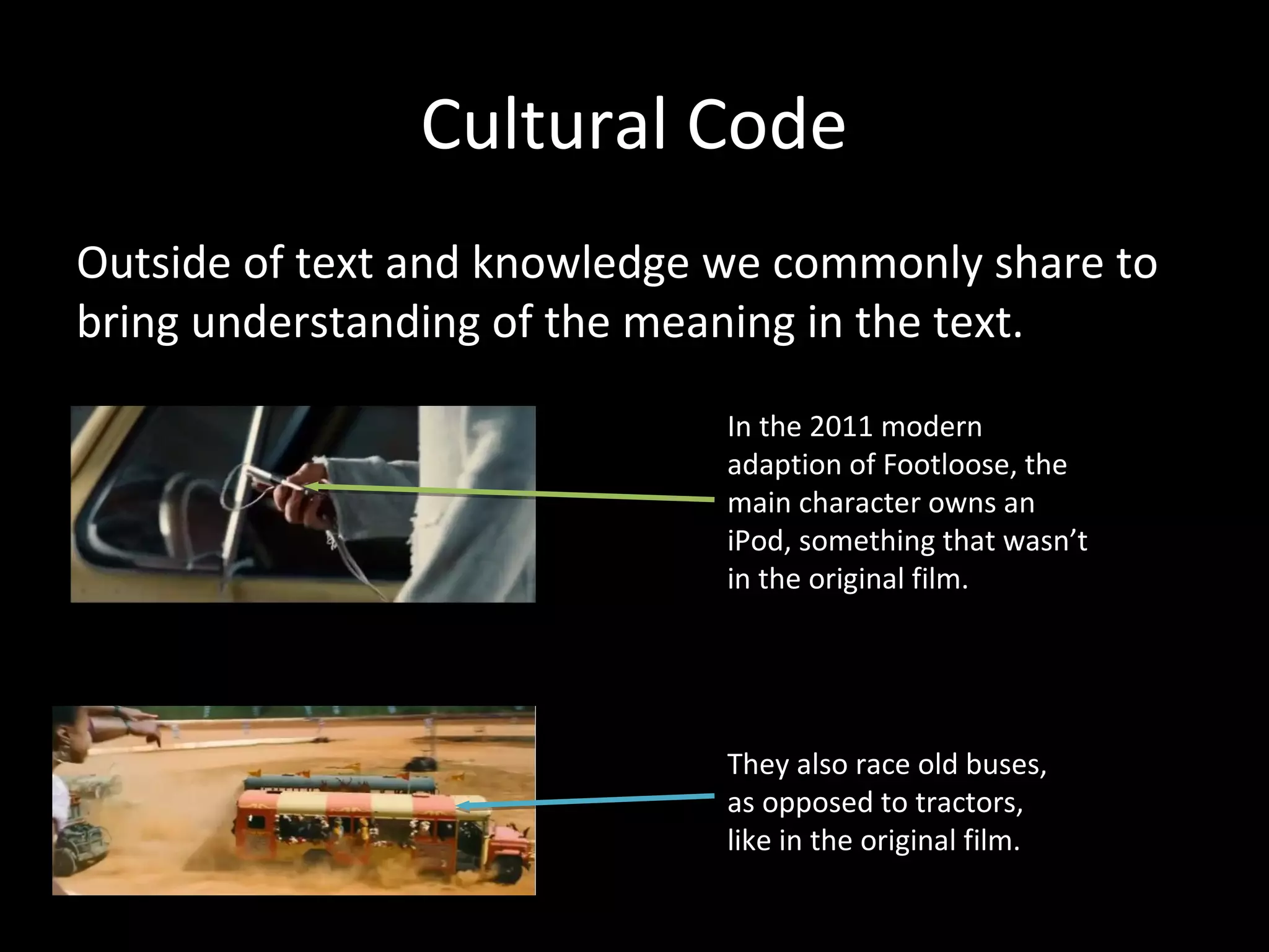 Cultural Code
Outside of text and knowledge we commonly share to
bring understanding of the meaning in the text.

                              In the 2011 modern
                              adaption of Footloose, the
                              main character owns an
                              iPod, something that wasn’t
                              in the original film.




                              They also race old buses,
                              as opposed to tractors,
                              like in the original film.
 