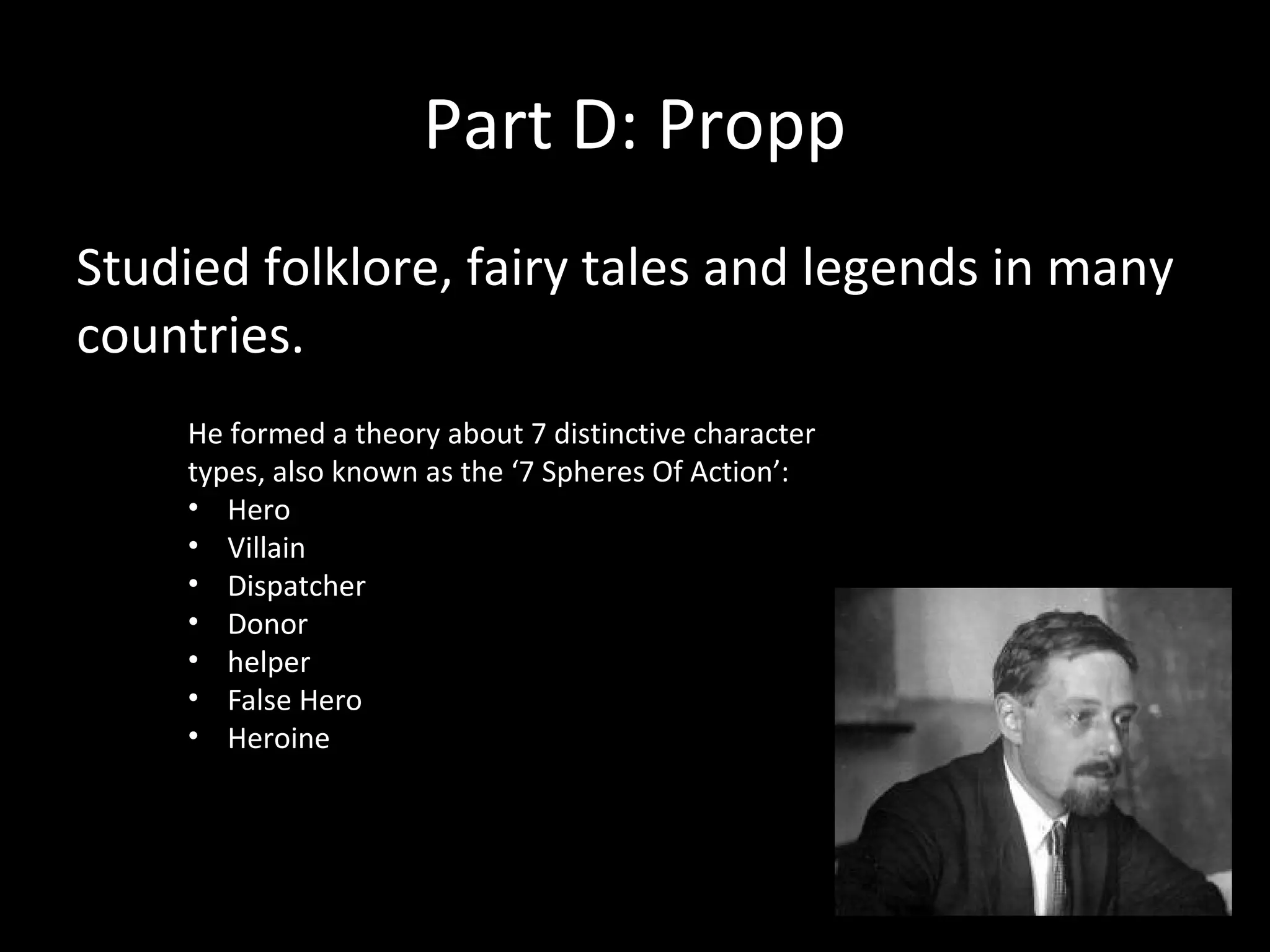 Part D: Propp
Studied folklore, fairy tales and legends in many
countries.
    He formed a theory about 7 distinctive character
    types, also known as the ‘7 Spheres Of Action’:
    • Hero
    • Villain
    • Dispatcher
    • Donor
    • helper
    • False Hero
    • Heroine
 