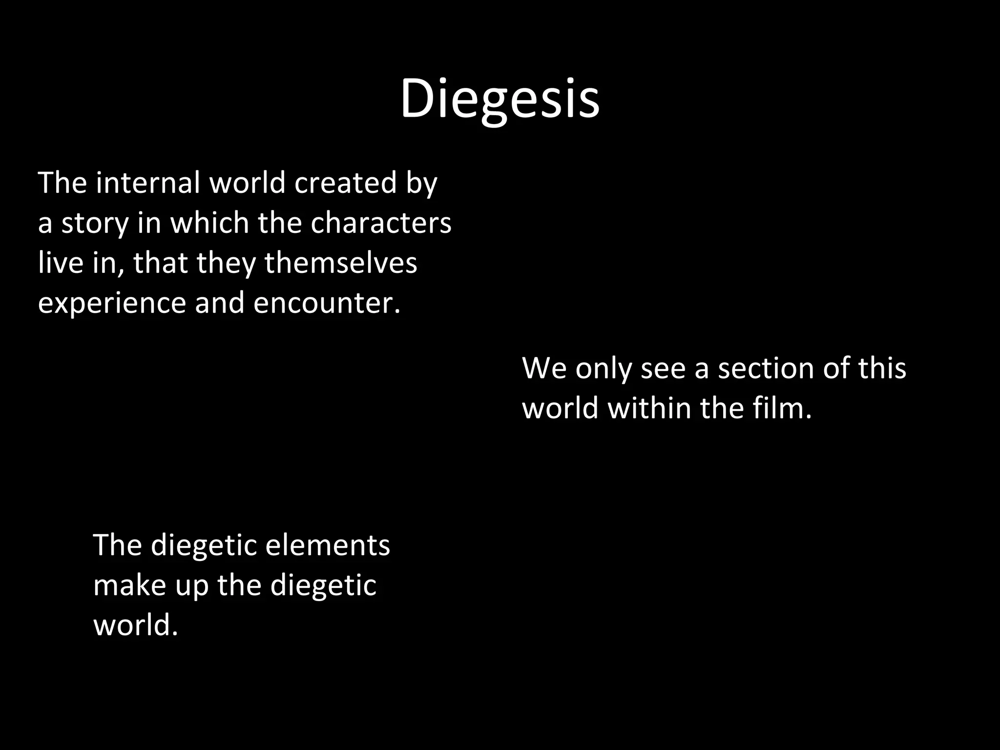 Diegesis
The internal world created by
a story in which the characters
live in, that they themselves
experience and encounter.
                                  We only see a section of this
                                  world within the film.



    The diegetic elements
    make up the diegetic
    world.
 