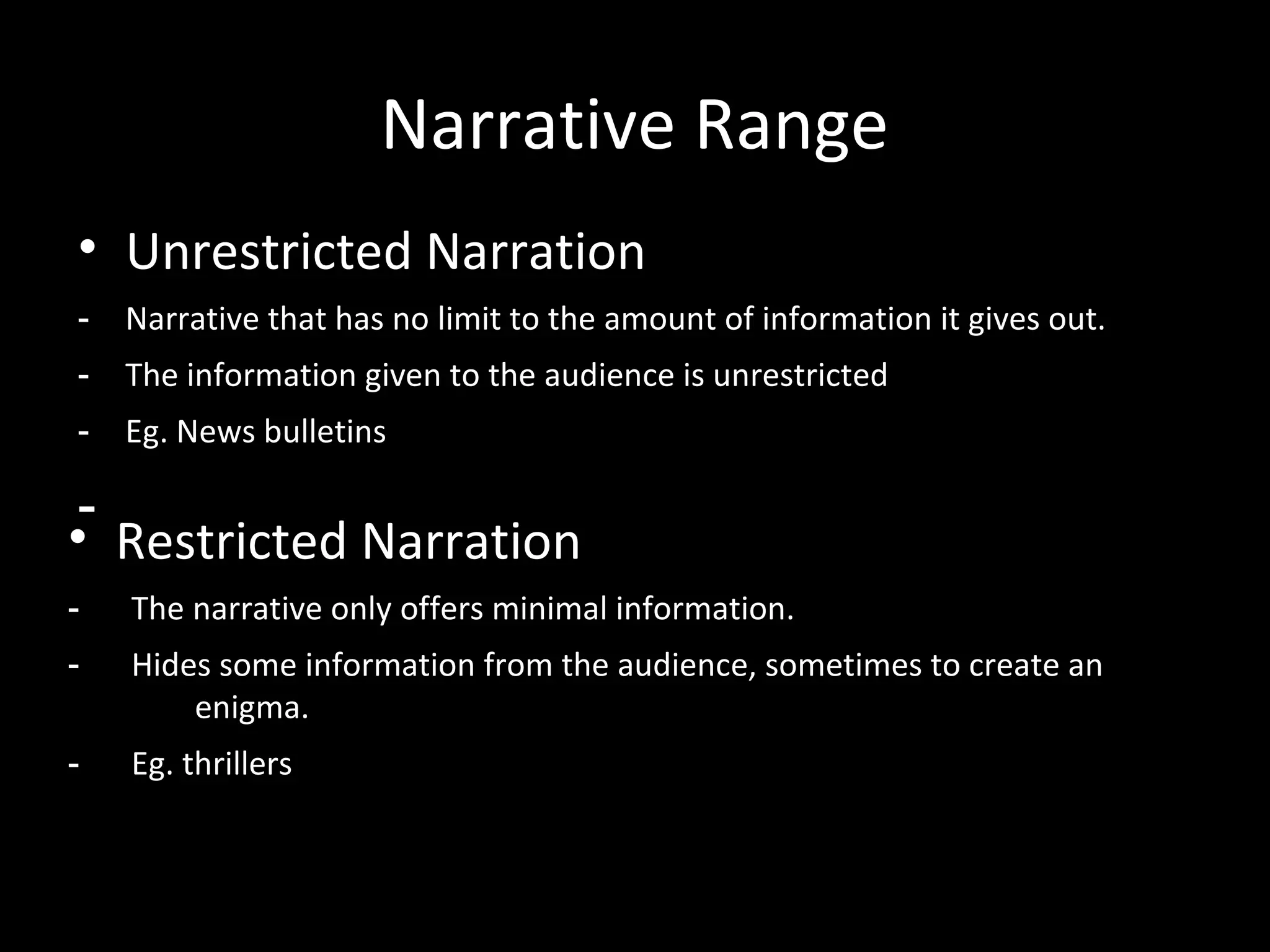 Narrative Range
• Unrestricted Narration
-   Narrative that has no limit to the amount of information it gives out.
-   The information given to the audience is unrestricted
-   Eg. News bulletins

 -
• Restricted Narration
-   The narrative only offers minimal information.
-   Hides some information from the audience, sometimes to create an
        enigma.
-   Eg. thrillers
 