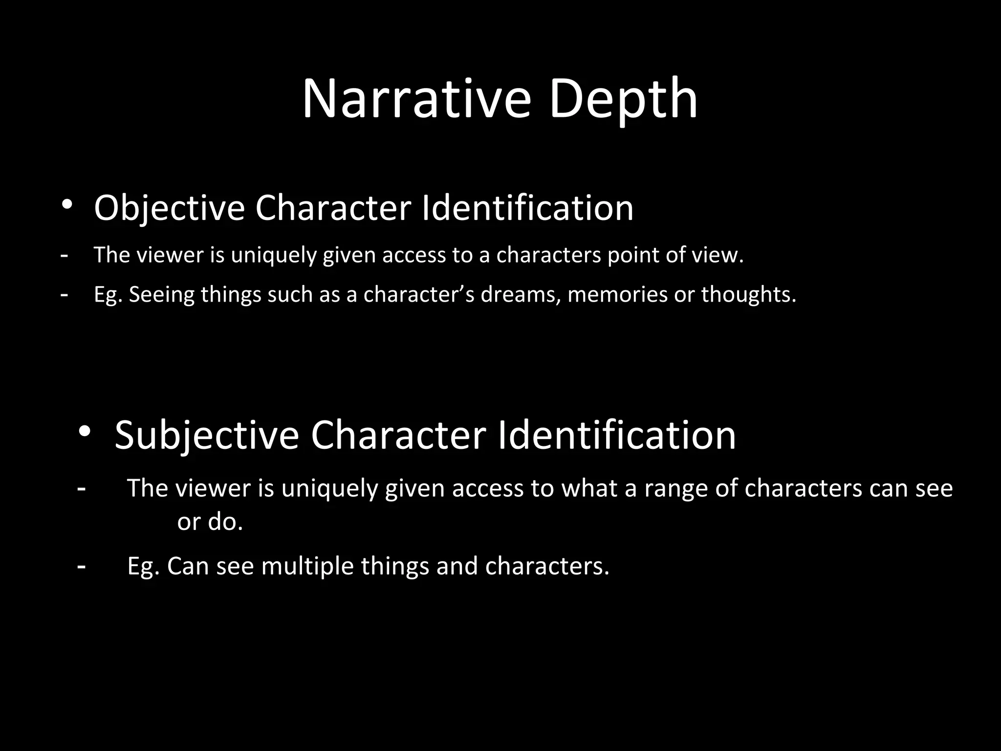 Narrative Depth
• Objective Character Identification
-       The viewer is uniquely given access to a characters point of view.
-       Eg. Seeing things such as a character’s dreams, memories or thoughts.




    • Subjective Character Identification
    -      The viewer is uniquely given access to what a range of characters can see
               or do.
    -      Eg. Can see multiple things and characters.
 