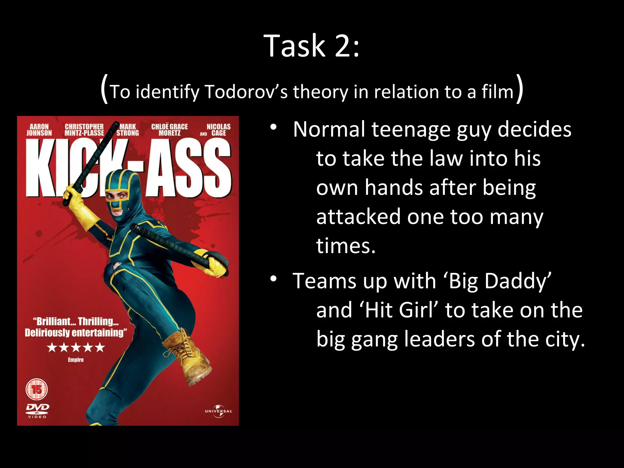 Task 2:
(To identify Todorov’s theory in relation to a film)
                    • Normal teenage guy decides
                        to take the law into his
                        own hands after being
                        attacked one too many
                        times.
                    • Teams up with ‘Big Daddy’
                        and ‘Hit Girl’ to take on the
                        big gang leaders of the city.
 