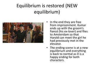 Equilibrium is restored (NEW
         equilibrium)
             • In the end they are free
               from imprisonment. Kumar
               ends up with the groom’s
               fiancé (his ex-lover) and flies
               to Amsterdam so that
               Harold can meet the girl he
               had previously met in the
               elevator.
             • The ending scene is at a new
               equilibrium and everything
               is back to normal as it is a
               happy ending for both
               characters.
 