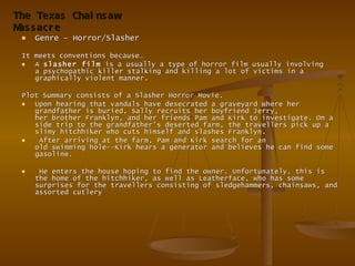 Genre – Horror/Slasher  It meets conventions because… A  slasher film  is a usually a type of horror film usually involving a psychopathic killer stalking and killing a lot of victims in a graphically violent manner. Plot Summary consists of a Slasher Horror Movie.  Upon hearing that vandals have desecrated a graveyard where her grandfather is buried, Sally recruits her boyfriend Jerry, her brother Franklyn, and her friends Pam and Kirk to investigate. On a side trip to the grandfather's deserted farm, the travellers pick up a slimy hitchhiker who cuts himself and slashes Franklyn. After arriving at the farm, Pam and Kirk search for an old swimming hole--Kirk hears a generator and believes he can find some gasoline. He enters the house hoping to find the owner. Unfortunately, this is the home of the hitchhiker, as well as Leatherface, who has some surprises for the travellers consisting of sledgehammers, chainsaws, and assorted cutlery  The Texas Chainsaw Massacre 