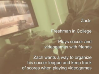 Zack:
Freshman in College
Plays soccer and
videogames with friends
Zach wants a way to organize
his soccer league and keep track
of scores when playing videogames
 