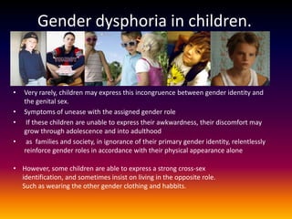 Gender dysphoria in children.


•   Very rarely, children may express this incongruence between gender identity and
    the genital sex.
•   Symptoms of unease with the assigned gender role
•    If these children are unable to express their awkwardness, their discomfort may
    grow through adolescence and into adulthood
•    as families and society, in ignorance of their primary gender identity, relentlessly
    reinforce gender roles in accordance with their physical appearance alone

• However, some children are able to express a strong cross-sex
  identification, and sometimes insist on living in the opposite role.
  Such as wearing the other gender clothing and habbits.
 