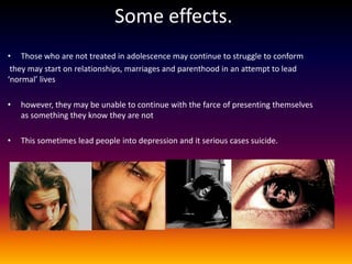 Some effects.
• Those who are not treated in adolescence may continue to struggle to conform
 they may start on relationships, marriages and parenthood in an attempt to lead
‘normal’ lives

•   however, they may be unable to continue with the farce of presenting themselves
    as something they know they are not

•   This sometimes lead people into depression and it serious cases suicide.
 