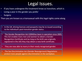 Legal Issues.
• If you have undergone the treatment know as transition, which is
- Living a year in the gender you prefer
- Surgery
Then you are known as a transsexual with this legal rights come along.


 • In the UK, driving licences and passports may be re-issued according
   to the individual’s post-transition gender status.

 •    The Gender Recognition Act (2004)has been in operation since 2005.
     This Act enables trans men and women to obtain a Gender
     Recognition Certificate and (as long as the birth was originally
     registered in the UK) they may obtain a new birth certificate.

 •   They are now able to marry in their newly recognised gender.

 •   The Sex Discrimination Act (Gender Reassignment) Regulations
     protect trans people against discrimination in the workplace.
 