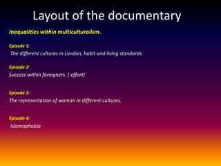 Layout of the documentary
Inequalities within multiculturalism.

Episode 1:
The different cultures in London, habit and living standards.

Episode 2:
Success within foreigners. ( effort)


Episode 3:
The representation of woman in different cultures.


Episode 4:
Islamophobia
 