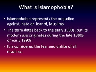 What is Islamophobia?
• Islamophobia represents the prejudice
  against, hate or fear of, Muslims.
• The term dates back to the early 1900s, but its
  modern use originates during the late 1980s
  or early 1990s
• It is considered the fear and dislike of all
  muslims.
 
