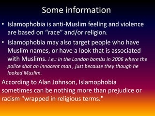 Some information
• Islamophobia is anti-Muslim feeling and violence
  are based on “race” and/or religion.
• Islamophobia may also target people who have
  Muslim names, or have a look that is associated
  with Muslims. i.e.: in the London bombs in 2006 where the
  police shot an innocent man , just because they though he
  looked Muslim.
According to Alan Johnson, Islamophobia
sometimes can be nothing more than prejudice or
racism "wrapped in religious terms."
 