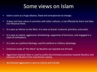 Some views on Islam
•   Islam is seen as a huge alliance, fixed and unresponsive to change.

•   It does not have values in common with other cultures, is not affected by them and does
    not influence them.

•   It is seen as inferior to the West. It is seen as brutal, irrational, primitive, and sexist.

•   It is seen as violent, aggressive, threatening, supportive of terrorism, and engaged in a
    clash of civilizations.

•   It is seen as a political ideology, used for political or military advantage.

•   Criticisms made of "the West" by Muslims are rejected out of hand.

•   Aggression towards Islam is used to justify discriminatory practices towards Muslims and
    exclusion of Muslims from mainstream society.

•   Anti-Muslim aggression is seen as natural and normal.
 