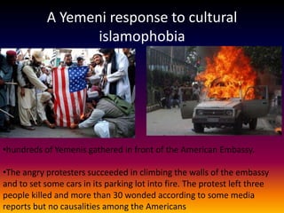 A Yemeni response to cultural
                   islamophobia




•hundreds of Yemenis gathered in front of the American Embassy.

•The angry protesters succeeded in climbing the walls of the embassy
and to set some cars in its parking lot into fire. The protest left three
people killed and more than 30 wonded according to some media
reports but no causalities among the Americans
 