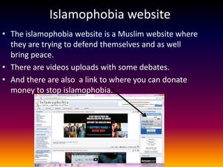 Islamophobia website
• The islamophobia website is a Muslim website where
  they are trying to defend themselves and as well
  bring peace.
• There are videos uploads with some debates.
• And there are also a link to where you can donate
  money to stop islamophobia.
 
