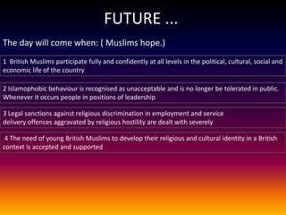 FUTURE ...
The day will come when: ( Muslims hope.)
1 British Muslims participate fully and confidently at all levels in the political, cultural, social and
economic life of the country

2 Islamophobic behaviour is recognised as unacceptable and is no longer be tolerated in public.
Whenever it occurs people in positions of leadership

3 Legal sanctions against religious discrimination in employment and service
delivery offences aggravated by religious hostility are dealt with severely

 4 The need of young British Muslims to develop their religious and cultural identity in a British
context is accepted and supported
 