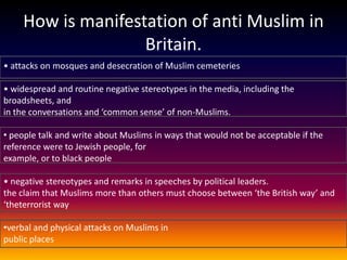 How is manifestation of anti Muslim in
                    Britain.
• attacks on mosques and desecration of Muslim cemeteries

• widespread and routine negative stereotypes in the media, including the
broadsheets, and
in the conversations and ‘common sense’ of non-Muslims.

• people talk and write about Muslims in ways that would not be acceptable if the
reference were to Jewish people, for
example, or to black people

• negative stereotypes and remarks in speeches by political leaders.
the claim that Muslims more than others must choose between ‘the British way’ and
‘theterrorist way

•verbal and physical attacks on Muslims in
public places
 