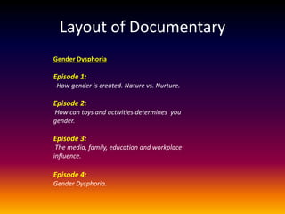 Layout of Documentary
Gender Dysphoria

Episode 1:
 How gender is created. Nature vs. Nurture.

Episode 2:
How can toys and activities determines you
gender.

Episode 3:
 The media, family, education and workplace
influence.

Episode 4:
Gender Dysphoria.
 