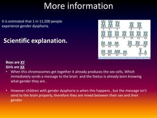 More information
It is estimated that 1 in 11,500 people
experience gender dysphoria.


 Scientific explanation.

  Boys are XY
  Girls are XX
  • When this chromosomes get together it already produces the sex cells, Which
     immediately sends a message to the brain and the foetus is already born knowing
     what gender they are .

  • However children with gender dysphoria is when this happens , but the message isn't
    send to the brain properly, therefore they are mixed between their sex and their
    gender.
 