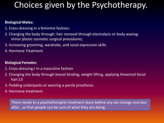 Choices given by the Psychotherapy.
Biological Males:
1. Cross-dressing in a feminine fashion;
2. Changing the body through: hair removal through electrolysis or body waxing;
     minor plastic cosmetic surgical procedures;
3. Increasing grooming, wardrobe, and vocal expression skills
4. Hormone Treatment

Biological Females:
1. Cross-dressing:r in a masculine fashion
2. Changing the body through breast binding, weight lifting, applying theatrical facial
    hair;13
3. Padding underpants or wearing a penile prosthesis.
4. Hormone treatment.

   There needs to a psychotherapist treatment done before any sex change and also
   after , so that people can be sure of what they are doing.
 