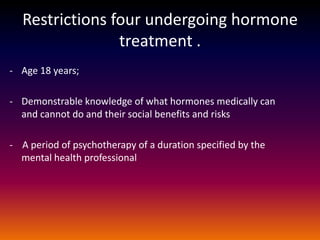 Restrictions four undergoing hormone
                treatment .
- Age 18 years;

- Demonstrable knowledge of what hormones medically can
  and cannot do and their social benefits and risks

- A period of psychotherapy of a duration specified by the
  mental health professional
 