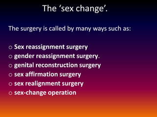The ‘sex change’.

The surgery is called by many ways such as:

o Sex reassignment surgery
o gender reassignment surgery.
o genital reconstruction surgery
o sex affirmation surgery
o sex realignment surgery
o sex-change operation
 