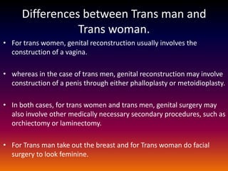 Differences between Trans man and
                 Trans woman.
• For trans women, genital reconstruction usually involves the
  construction of a vagina.

• whereas in the case of trans men, genital reconstruction may involve
  construction of a penis through either phalloplasty or metoidioplasty.

• In both cases, for trans women and trans men, genital surgery may
  also involve other medically necessary secondary procedures, such as
  orchiectomy or laminectomy.

• For Trans man take out the breast and for Trans woman do facial
  surgery to look feminine.
 