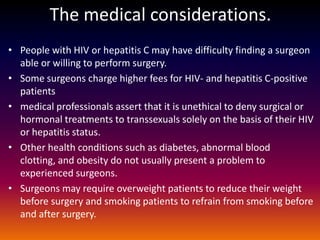The medical considerations.
• People with HIV or hepatitis C may have difficulty finding a surgeon
  able or willing to perform surgery.
• Some surgeons charge higher fees for HIV- and hepatitis C-positive
  patients
• medical professionals assert that it is unethical to deny surgical or
  hormonal treatments to transsexuals solely on the basis of their HIV
  or hepatitis status.
• Other health conditions such as diabetes, abnormal blood
  clotting, and obesity do not usually present a problem to
  experienced surgeons.
• Surgeons may require overweight patients to reduce their weight
  before surgery and smoking patients to refrain from smoking before
  and after surgery.
 