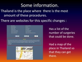 Some information.
Thailand is the place where there is the most
  amount of these procedures.
There are websites for this specific changes :

                                Has a list of the
                                number of surgeries
                                that could be done.

                                Had a map of the
                                place in Thailand so
                                that they can get
                                there.
 