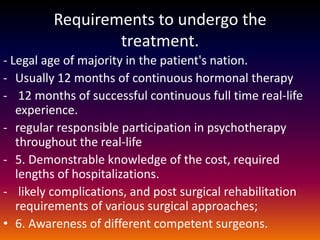 Requirements to undergo the
                 treatment.
- Legal age of majority in the patient's nation.
- Usually 12 months of continuous hormonal therapy
- 12 months of successful continuous full time real-life
   experience.
- regular responsible participation in psychotherapy
   throughout the real-life
- 5. Demonstrable knowledge of the cost, required
   lengths of hospitalizations.
- likely complications, and post surgical rehabilitation
   requirements of various surgical approaches;
• 6. Awareness of different competent surgeons.
 