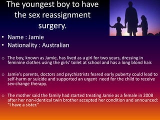 The youngest boy to have
    the sex reassignment
           surgery.
• Name : Jamie
• Nationality : Australian
o The boy, known as Jamie, has lived as a girl for two years, dressing in
  feminine clothes using the girls' toilet at school and has a long blond hair.

o Jamie's parents, doctors and psychiatrists feared early puberty could lead to
  self-harm or suicide and supported an urgent need for the child to receive
  sex-change therapy.

o The mother said the family had started treating Jamie as a female in 2008
  after her non-identical twin brother accepted her condition and announced:
  "I have a sister."
 