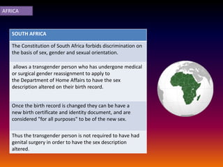 AFRICA



   SOUTH AFRICA

   The Constitution of South Africa forbids discrimination on
   the basis of sex, gender and sexual orientation.

    allows a transgender person who has undergone medical
   or surgical gender reassignment to apply to
   the Department of Home Affairs to have the sex
   description altered on their birth record.


   Once the birth record is changed they can be have a
   new birth certificate and identity document, and are
   considered "for all purposes" to be of the new sex.

   Thus the transgender person is not required to have had
   genital surgery in order to have the sex description
   altered.
 